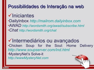 Possibilidades de Interação na web Iniciantes DailyInbox  http://mailrom.dailyinbox.com AWAD   http://wordsmith.org/awad/subscribe.html Chat   http://wordsmith.org/chat Intermediários ou avançados Chicken Soup for the Soul: Home Delivery  http://www.soupserver.com/ind.html MysteryNet’s Solve-it  http://wwwMysteryNet.com 