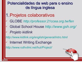 Potencialidades da web para o ensino de língua inglesa Projetos colaborativos GLOBE  http://professor.21ccea.org.tw/fen Global School House   http://www.gsh.org/ Projeto kidlink http://www.kidlink.org/english/general/intro.html Internet Writing Exchange http://www.ruthvilmi.net/hut/Project/ 