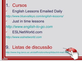 Cursos English Lessons Emailed Daily http://www.bluevalleys.com/english-lessons/ Just in time lessons http://www.english-to-go.com ESLNetWorld.com http://www.eslnetworld.com Listas de discussão http://www.ling.lancs.ac.uk/staff/visitors/kenji/kitao/int-mail.htm 