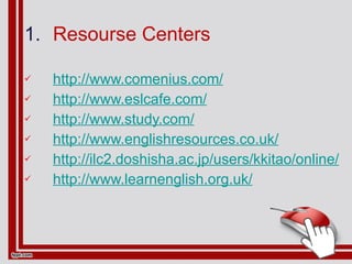Resourse Centers http://www.comenius.com/ http://www.eslcafe.com/ http://www.study.com/ http://www.englishresources.co.uk/ http://ilc2.doshisha.ac.jp/users/kkitao/online/ http://www.learnenglish.org.uk/ 