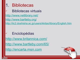 Bibliotecas Bibliotecas virtuais http://www.netlibrary.net/ http://www.bartleby.org/ http://ilc2.doshisha.ac.jp/users/kkitao/library/English.htm Enciclopédias http://www.britannica.com/ http://www.bartleby.com/65/ http://encarta.msn.com 