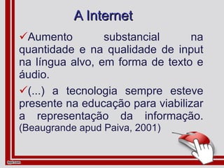 A Internet Aumento substancial na quantidade e na qualidade de input na língua alvo, em forma de texto e áudio. (...) a tecnologia sempre esteve presente na educação para viabilizar a representação da informação.  (Beaugrande apud Paiva, 2001) 