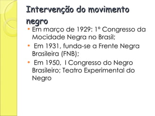 Intervenção do movimento negro Em março de 1929: 1º Congresso da Mocidade Negra no Brasil;  Em 1931, funda-se a Frente Negra Brasileira (FNB); Em 1950,  I Congresso do Negro Brasileiro; Teatro Experimental do Negro 