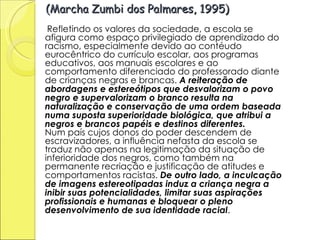 (Marcha Zumbi dos Palmares, 1995) Refletindo os valores da sociedade, a escola se afigura como espaço privilegiado de aprendizado do racismo, especialmente devido ao contéudo eurocêntrico do currículo escolar, aos programas educativos, aos manuais escolares e ao comportamento diferenciado do professorado diante de crianças negras e brancas.  A reiteração de abordagens e estereótipos que desvalorizam o povo negro e supervalorizam o branco resulta na naturalização e conservação de uma ordem baseada numa suposta superioridade biológica, que atribui a negros e brancos papéis e destinos diferentes.  Num país cujos donos do poder descendem de escravizadores, a influência nefasta da escola se traduz não apenas na legitimação da situação de inferioridade dos negros, como também na permanente recriação e justificação de atitudes e comportamentos racistas.  De outro lado, a inculcação de imagens estereotipadas induz a criança negra a inibir suas potencialidades, limitar suas aspirações profissionais e humanas e bloquear o pleno desenvolvimento de sua identidade racial .  