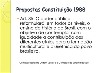 Propostas Constituição 1988 Art. 85. O poder público reformulará, em todos os níveis, o ensino da história do Brasil, com o objetivo de contemplar com igualdade a contribuição das diferentes etnias para a formação multicultural e pluriétnica do povo brasileiro. Comissão geral da Ordem Social e à Comissão de Sistematização   