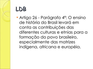 LDB Artigo 26 - Parágrafo 4ª: O ensino de história do Brasil levará em conta as contribuições das diferentes culturas e etnias para a formação do povo brasileiro, especialmente das matrizes indígena, africana e européia. 