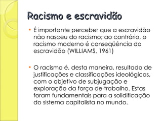 Racismo e escravidão É importante perceber que a escravidão não nasceu do racismo; ao contrário, o racismo moderno é conseqüência da escravidão (WILLIAMS, 1961) O racismo é, desta maneira, resultado de justificações e classificações ideológicas, com o objetivo de subjugação e exploração da força de trabalho. Estas foram fundamentais para a solidificação do sistema capitalista no mundo. 