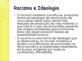 Racismo e Ideologia O racismo moderno constitui-se, enquanto forma de ideologia de dominação de uma classe sobre outra, dentro das relações de produção da vida material, o que não é o caso da escravidão presente nas antigas sociedades greco-romanas. Estas não desenvolveram teorias de superioridade branca.  O racismo é uma forma de ideologia que se desenvolveu no mundo moderno e ajudou na justificação da escravidão no Novo Mundo e as pretensões imperialistas da Europa ocidental em todos os continentes. (PRAXEDES)  