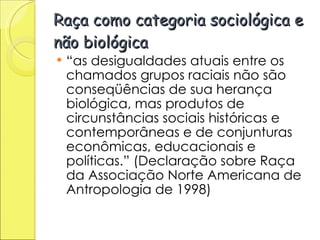 Raça como categoria sociológica e não biológica “ as desigualdades atuais entre os chamados grupos raciais não são conseqüências de sua herança biológica, mas produtos de circunstâncias sociais históricas e contemporâneas e de conjunturas econômicas, educacionais e políticas.” (Declaração sobre Raça da Associação Norte Americana de Antropologia de 1998) 
