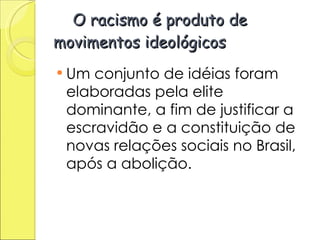   O racismo é produto de movimentos ideológicos  Um conjunto de idéias foram elaboradas pela elite dominante, a fim de justificar a escravidão e a constituição de novas relações sociais no Brasil, após a abolição.  