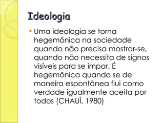 Ideologia Uma ideologia se torna hegemônica na sociedade quando não precisa mostrar-se, quando não necessita de signos visíveis para se impor. É hegemônica quando se de maneira espontânea flui como verdade igualmente aceita por todos (CHAUÌ, 1980) 