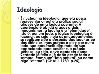 Ideologia É nuclear na ideologia, que ela possa representar o real e a prática social através de uma lógica coerente. A coerência é obtida graças a dois mecanismos: a lacuna e a “eternidade”. Isto é, por um lado, a lógica ideológica é lacunar, ou seja, nela os encadeamentos se realizam  não a despeito  das lacunas ou dos silêncios, mas  graças  a eles; por outro lado, sua coerência depende de sua capacidade para ocultar sua própria gênese, ou seja, deve aparecer como verdade já feita e já dada desde todo o sempre, como um “fato natural” ou como algo “eterno”. (CHAUI, 1980, p.25), 