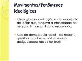 Movimentos/fenômenos ideológicos Ideologia de dominação racial – conjunto de idéias que pregava a inferioridade do negro, a fim de justificar a escravidão; Mito da democracia racial -  ao negar a questão racial, este, naturalizou as desigualdades raciais no Brasil. 