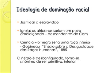 Ideologia de dominação racial Justificar a escravidão Igreja: os africanos seriam um povo amaldiçoado – descendentes de Cam Ciência – o negro seria uma raça inferior - Gobineau  “Ensaio sobre a Desigualdade das Raças Humanas”, 1885 O negro é desconfigurado, torna-se sinônimo de ser primitivo, inferior 