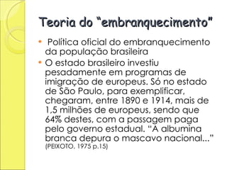Teoria do “embranquecimento” Política oficial do embranquecimento da população brasileira O estado brasileiro investiu pesadamente em programas de imigração de europeus. Só no estado de São Paulo, para exemplificar, chegaram, entre 1890 e 1914, mais de 1,5 milhões de europeus, sendo que 64% destes, com a passagem paga pelo governo estadual. “A albumina branca depura o mascavo nacional...”  (PEIXOTO, 1975 p.15) 