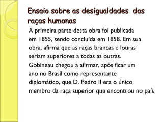 Ensaio sobre as desigualdades  das raças humanas A primeira parte desta obra foi publicada em 1855, sendo concluída em 1858. Em sua obra, afirma que as raças brancas e louras seriam superiores a todas as outras. Gobineau chegou a afirmar, após ficar um ano no Brasil como representante diplomático, que D. Pedro II era o único membro da raça superior que encontrou no país 