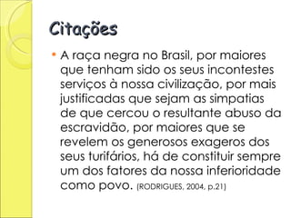 Citações A raça negra no Brasil, por maiores que tenham sido os seus incontestes serviços à nossa civilização, por mais justificadas que sejam as simpatias de que cercou o resultante abuso da escravidão, por maiores que se revelem os generosos exageros dos seus turifários, há de constituir sempre um dos fatores da nossa inferioridade como povo.  (RODRIGUES, 2004, p.21)  