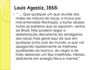 Louis Agassiz, 1868: “  ... Que qualquer um que duvide dos males da mistura de raças, e inclua por mal-entendida filantropia, a botar abaixo todas as barreiras que as separam, venha ao Brasil. Não poderá negar a deterioração decorrente da amálgama das raças mais geral aqui do que em qualquer outro país do mundo, e que vai apagando rapidamente as melhores qualidades do branco, do negro e do índio deixando um tipo indefinido, híbrido, deficiente em energia física e mental.” 