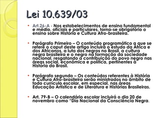 Lei 10.639/03 Art.26-A   -  Nos estabelecimentos de ensino fundamental e médio, oficiais e particulares, torna-se obrigatório o ensino sobre História e Cultura Afro-brasileira. Parágrafo Primeiro – O conteúdo programático a que se refere o caput deste artigo incluirá o estudo da África e dos Africanos, a luta dos negros no Brasil, a cultura negra brasileira e o negro na formação da sociedade nacional, resgatando a contribuição do povo negro nas áreas social, econômica e política, pertinentes à História do Brasil. Parágrafo segundo – Os conteúdos referentes à História e Cultura Afro-brasileira serão ministrados no âmbito de todo currículo escolar, em especial, nas áreas Educação Artística e de Literatura e Histórias Brasileiras. Art. 79-B – O calendário escolar incluirá o dia 20 de novembro como “Dia Nacional da Consciência Negra . 