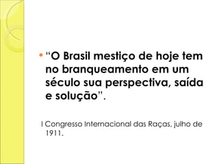 “ O Brasil mestiço de hoje tem no branqueamento em um século sua perspectiva, saída e solução ”. I Congresso Internacional das Raças, julho de 1911. 