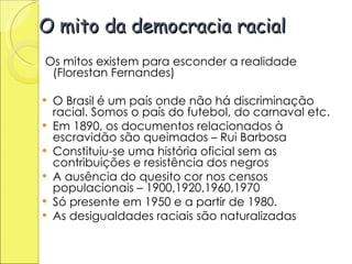O mito da democracia racial Os mitos existem para esconder a realidade (Florestan Fernandes) O Brasil é um país onde não há discriminação racial. Somos o país do futebol, do carnaval etc. Em 1890, os documentos relacionados à escravidão são queimados – Rui Barbosa Constituiu-se uma história oficial sem as contribuições e resistência dos negros A ausência do quesito cor nos censos populacionais – 1900,1920,1960,1970 Só presente em 1950 e a partir de 1980.  As desigualdades raciais são naturalizadas 