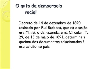 O mito da democracia  racial Decreto de 14 de dezembro de 1890, assinado por Rui Barbosa, que na ocasião era Ministro da Fazenda, e na Circular nº. 29, de 13 de maio de 1891, determina a queima dos documentos relacionados à escravidão no país.     