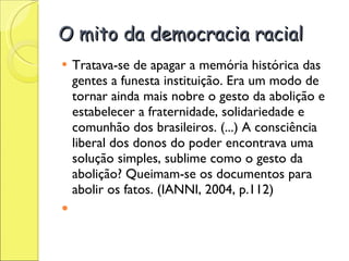 O mito da democracia racial Tratava-se de apagar a memória histórica das gentes a funesta instituição. Era um modo de tornar ainda mais nobre o gesto da abolição e estabelecer a fraternidade, solidariedade e comunhão dos brasileiros. (...) A consciência liberal dos donos do poder encontrava uma solução simples, sublime como o gesto da abolição? Queimam-se os documentos para abolir os fatos. (IANNI, 2004, p.112)   