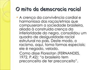 O mito da democracia racial A crença da convivência cordial e harmoniosa das raças/etnias que compuseram a sociedade brasileira, aliada à construída crença da inferioridade do negro, consolidou um quadro de desigualdade racial estrutural no país. Deste modo, o racismo, aqui, toma formas especiais; ele é negado, velado.   Como disse Florestan (FERNANDES, 1972, P.42): “o brasileiro tem preconceito de ter preconceito”.  