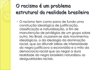 O racismo é um problema estrutural da realidade brasileira O racismo tem como pano de fundo uma construção ideológica de justificação, classificação e naturalização, a fim de manutenção de privilégios de um grupo sobre outro. No Brasil, cruzaram-se dois movimentos ideológicos, o da ideologia da dominação racial, que ao difundir idéias de inferioridade do negro justificava a escravidão e o mito da democracia racial que ao negar a dura realidade do negro brasileiro naturalizou as desigualdades raciais. 