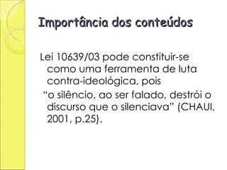 Importância dos conteúdos Lei 10639/03 pode constituir-se como uma ferramenta de luta contra-ideológica, pois “ o silêncio, ao ser falado, destrói o discurso que o silenciava” (CHAUI, 2001, p.25).  