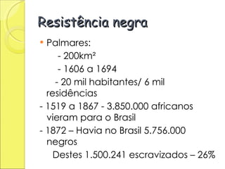 Resistência negra Palmares: - 200km² - 1606 a 1694 - 20 mil habitantes/ 6 mil residências - 1519 a 1867 - 3.850.000 africanos vieram para o Brasil - 1872 – Havia no Brasil 5.756.000 negros Destes 1.500.241 escravizados – 26% 