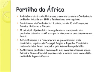 Partilha da África A divisão arbitrária da África teve o seu marco com a Conferência de Berlim iniciada em 1884 e finalizada no ano seguinte.  Participaram da Conferência 15 países, sendo 13 da Europa, os Estados Unidos e  a Turquia.  O principal objetivo foi o de regulamentar a expansão das potências coloniais na África a partir dos pontos que ocupavam no litoral.  A Grã-Bretanha e a França foram as que obtiveram mais territórios, seguidas de Portugal, Bélgica e Espanha. Territórios mais reduzidos foram ocupados pela Alemanha e pela Itália.  A Alemanha perderia o domínio de suas colônias africanas após a Primeira Guerra Mundial, acontecendo a mesma coisa com a Itália no final da Segunda Guerra. 
