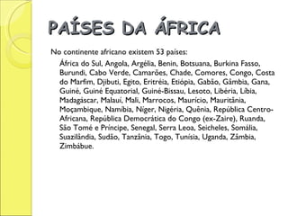 PAÍSES DA ÁFRICA   No continente africano existem 53 países:  África do Sul, Angola, Argélia, Benin, Botsuana, Burkina Fasso, Burundi, Cabo Verde, Camarões, Chade, Comores, Congo, Costa do Marfim, Djibuti, Egito, Eritréia, Etiópia, Gabão, Gâmbia, Gana, Guiné, Guiné Equatorial, Guiné-Bissau, Lesoto, Libéria, Líbia, Madagáscar, Malauí, Mali, Marrocos, Maurício, Mauritânia, Moçambique, Namíbia, Níger, Nigéria, Quênia, República Centro-Africana, República Democrática do Congo (ex-Zaire), Ruanda, São Tomé e Príncipe, Senegal, Serra Leoa, Seicheles, Somália, Suazilândia, Sudão, Tanzânia, Togo, Tunísia, Uganda, Zâmbia, Zimbábue. 