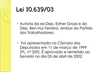 Lei 10.639/03 Autoria da ex-Dep. Esther Grossi e do Dep. Ben-Hur Ferreira, ambos do Partido dos Trabalhadores; Foi apresentada na Câmara dos Deputados em 11 de março de 1999 (PL. nº 259). É aprovado e remetido ao Senado no dia 05 de abril de 2002.  