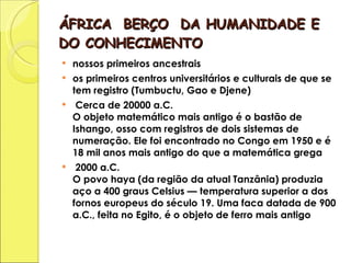 ÁFRICA  BERÇO  DA HUMANIDADE E DO CONHECIMENTO nossos primeiros ancestrais os primeiros centros universitários e culturais de que se tem registro (Tumbuctu, Gao e Djene) Cerca de 20000 a.C. O objeto matemático mais antigo é o bastão de Ishango, osso com registros de dois sistemas de numeração. Ele foi encontrado no Congo em 1950 e é 18 mil anos mais antigo do que a matemática grega 2000 a.C. O povo haya (da região da atual Tanzânia) produzia aço a 400 graus Celsius — temperatura superior a dos fornos europeus do século 19. Uma faca datada de 900 a.C., feita no Egito, é o objeto de ferro mais antigo  