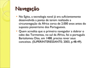 Navegação No Egito, a tecnologia naval já era suficientemente desenvolvida a ponto de terem realizado a circunavegação da África cerca de 2.000 anos antes do suposto pioneirismo dos Portugueses.  Quem acredita que o primeiro navegador a dobrar o cabo das Tormentas, no sul da África, foi o português Bartolomeu Dias, em 1488, precisa rever seus conceitos. (SUPERINTERESSANTE; 2003, p.48-49). 