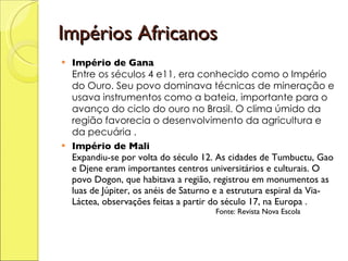 Impérios Africanos Império de Gana   Entre os séculos 4 e11, era conhecido como o Império do Ouro. Seu povo dominava técnicas de mineração e usava instrumentos como a bateia, importante para o avanço do ciclo do ouro no Brasil. O clima úmido da região favorecia o desenvolvimento da agricultura e da pecuária . Império de Mali  Expandiu-se por volta do século 12. As cidades de Tumbuctu, Gao e Djene eram importantes centros universitários e culturais. O povo Dogon, que habitava a região, registrou em monumentos as luas de Júpiter, os anéis de Saturno e a estrutura espiral da Via-Láctea, observações feitas a partir do século 17, na Europa .   Fonte: Revista Nova Escola 