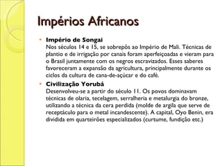 Impérios Africanos Império de Songai   Nos séculos 14 e 15, se sobrepôs ao Império de Mali. Técnicas de plantio e de irrigação por canais foram aperfeiçoadas e vieram para o Brasil juntamente com os negros escravizados. Esses saberes favoreceram a expansão da agricultura, principalmente durante os ciclos da cultura de cana-de-açúcar e do café. Civilização Yorubá   Desenvolveu-se a partir do século 11. Os povos dominavam técnicas de olaria, tecelagem, serralheria e metalurgia do bronze, utilizando a técnica da cera perdida (molde de argila que serve de receptáculo para o metal incandescente). A capital, Oyo Benin, era dividida em quarteirões especializados (curtume, fundição etc.)  