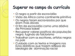 Superar no campo do currículo O negro a partir da escravidão Visão da África como continente primitivo Os negros foram escravizados por que eram mais dóceis O fim da escravidão como uma dádiva da Princesa Isabel Recuperar valores positivos da população negra, fugindo do folclorismo Trabalhar com os escritores, artistas negros no país Cuidado com os textos e imagens nos livros didáticos que trazem reflexos da ideologia de  dominação racial 