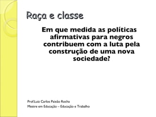 Raça e classe Em que medida as políticas afirmativas para negros contribuem com a luta pela construção de uma nova sociedade? Prof.Luiz Carlos Paixão Rocha Mestre em Educação – Educação e Trabalho 