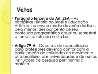 Vetos Parágrafo terceiro do Art. 26A  – As disciplinas História do Brasil e Educação Artística, no ensino médio deverão dedicar, pelo menos, dez por cento de seu conteúdo programático anual ou semestral à temática referida nesta Lei. Artigo 79-A  - Os cursos de capacitação para professores deverão contar com a participação de entidades do movimento afro-brasileiro, das universidades e de outras instituições de pesquisa pertinentes à matéria.  