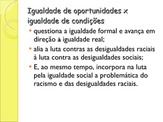 Igualdade de oportunidades x igualdade de condições questiona a igualdade formal e avança em direção  à  igualdade real; alia a luta contras as desigualdades raciais à luta contra as desigualdades sociais; E, ao mesmo tempo, incorpora na luta pela igualdade social a problemática do racismo e das desigualdades raciais.  