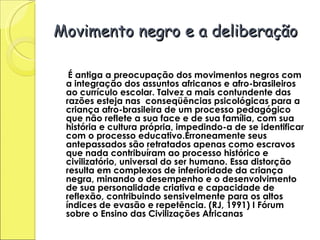 Movimento negro e a deliberação É antiga a preocupação dos movimentos negros com a integração dos assuntos africanos e afro-brasileiros ao currículo escolar. Talvez a mais contundente das razões esteja nas  conseqüências psicológicas para a criança afro-brasileira de um processo pedagógico que não reflete a sua face e de sua família, com sua história e cultura própria, impedindo-a de se identificar com o processo educativo.Erroneamente seus antepassados são retratados apenas como escravos que nada contribuíram ao processo histórico e civilizatório, universal do ser humano. Essa distorção resulta em complexos de inferioridade da criança negra, minando o desempenho e o desenvolvimento de sua personalidade criativa e capacidade de reflexão, contribuindo sensivelmente para os altos índices de evasão e repetência. (RJ, 1991) I Fórum sobre o Ensino das Civilizações Africanas  