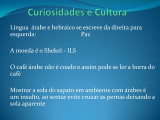 Língua árabe e hebraico se escreve da direita para
esquerda:                 Paz

A moeda é o Shekel - ILS

O café árabe não é coado e assim pode se ler a borra do
café

Mostrar a sola do sapato em ambiente com árabes é
um insulto, ao sentar evite cruzar as pernas deixando a
sola aparente
 