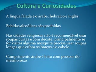 A língua falada é o árabe, hebraico e inglês

Bebidas alcoólicas são proibidas

Nas cidades religiosas não é recomendável usar
roupas curtas e com decote, principalmente se
for visitar alguma mesquita precisa usar roupas
longas que cubra os braços e o cabelo

Cumprimento árabe é feito com pessoas do
mesmo sexo
 