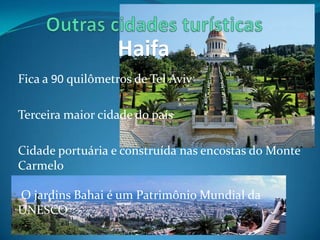 Haifa
Fica a 90 quilômetros de Tel Aviv

Terceira maior cidade do país

Cidade portuária e construída nas encostas do Monte
Carmelo

O jardins Bahai é um Patrimônio Mundial da
UNESCO
 