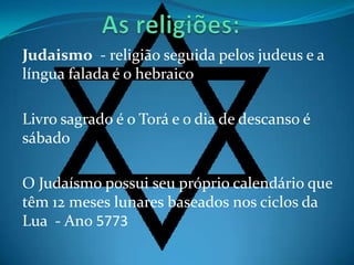 Judaismo - religião seguida pelos judeus e a
língua falada é o hebraico

Livro sagrado é o Torá e o dia de descanso é
sábado

O Judaísmo possui seu próprio calendário que
têm 12 meses lunares baseados nos ciclos da
Lua - Ano 5773
 