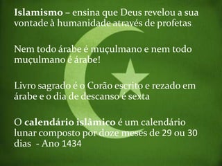 Islamismo – ensina que Deus revelou a sua
vontade à humanidade através de profetas

Nem todo árabe é muçulmano e nem todo
muçulmano é árabe!

Livro sagrado é o Corão escrito e rezado em
árabe e o dia de descanso é sexta

O calendário islâmico é um calendário
lunar composto por doze meses de 29 ou 30
dias - Ano 1434
 