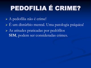 PEDOFILIA É CRIME?
 A pedofilia não é crime!
 É um distúrbio mental. Uma patologia psíquica!

 As atitudes praticadas por pedófilos
  SIM, podem ser consideradas crimes.
 