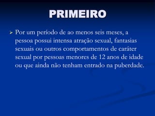 PRIMEIRO
   Por um período de ao menos seis meses, a
    pessoa possui intensa atração sexual, fantasias
    sexuais ou outros comportamentos de caráter
    sexual por pessoas menores de 12 anos de idade
    ou que ainda não tenham entrado na puberdade.
 